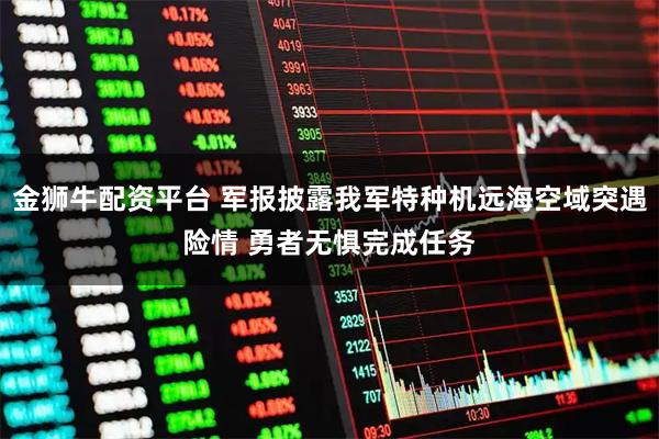 金狮牛配资平台 军报披露我军特种机远海空域突遇险情 勇者无惧完成任务