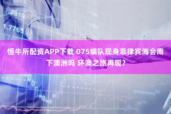 恒牛所配资APP下载 075编队现身菲律宾海会南下澳洲吗 环澳之旅再现？