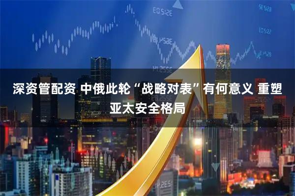 深资管配资 中俄此轮“战略对表”有何意义 重塑亚太安全格局