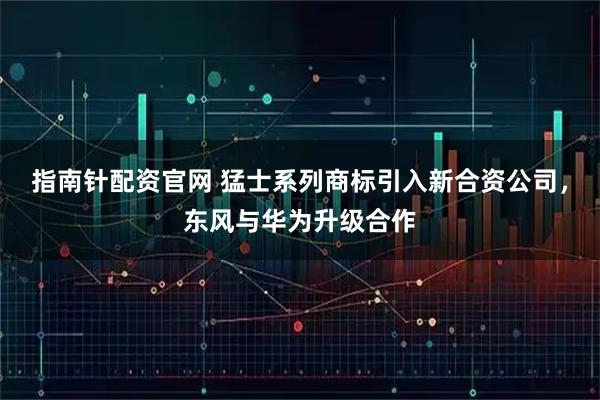 指南针配资官网 猛士系列商标引入新合资公司，东风与华为升级合作