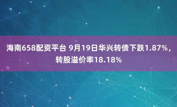 海南658配资平台 9月19日华兴转债下跌1.87%，转股溢价率18.18%