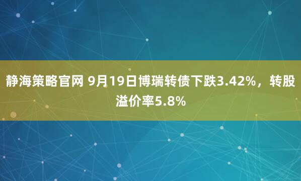 静海策略官网 9月19日博瑞转债下跌3.42%，转股溢价率5.8%