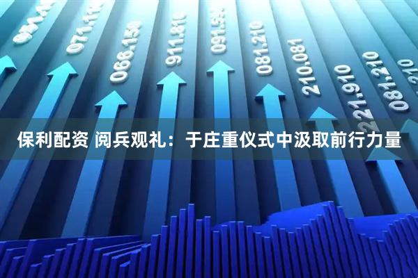保利配资 阅兵观礼：于庄重仪式中汲取前行力量
