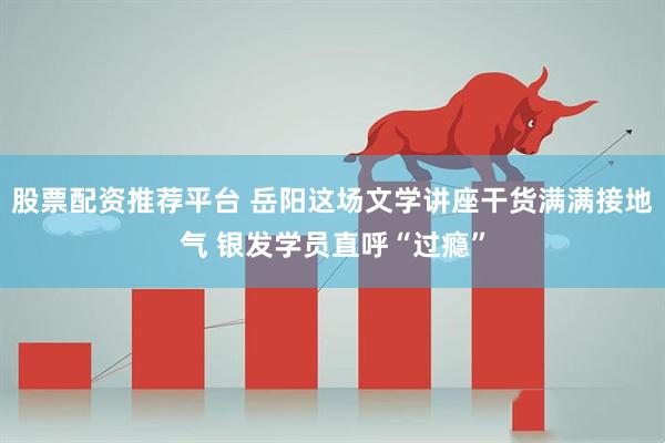 股票配资推荐平台 岳阳这场文学讲座干货满满接地气 银发学员直呼“过瘾”