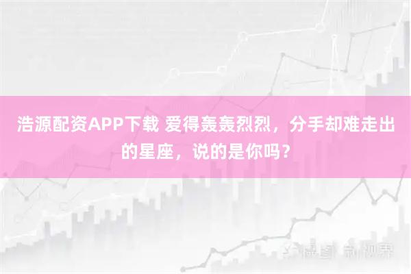 浩源配资APP下载 爱得轰轰烈烈，分手却难走出的星座，说的是你吗？