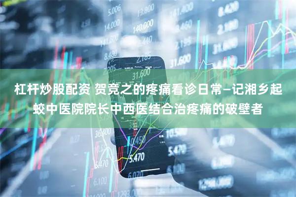 杠杆炒股配资 贺竞之的疼痛看诊日常—记湘乡起蛟中医院院长中西医结合治疼痛的破壁者