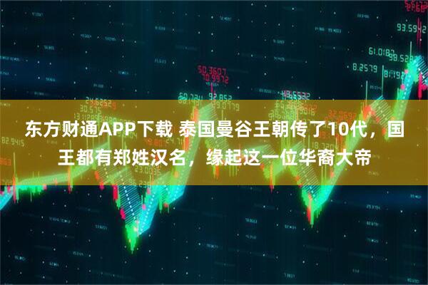 东方财通APP下载 泰国曼谷王朝传了10代，国王都有郑姓汉名，缘起这一位华裔大帝