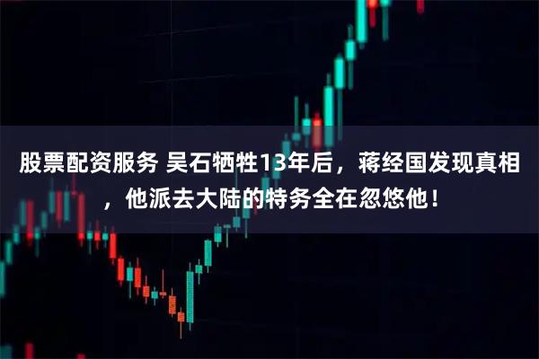 股票配资服务 吴石牺牲13年后，蒋经国发现真相，他派去大陆的特务全在忽悠他！