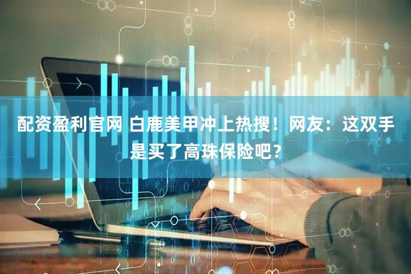 配资盈利官网 白鹿美甲冲上热搜！网友：这双手是买了高珠保险吧？