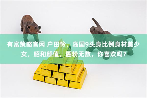 有富策略官网 户田怜，岛国9头身比例身材美少女，昭和颜值，圈粉无数，你喜欢吗？
