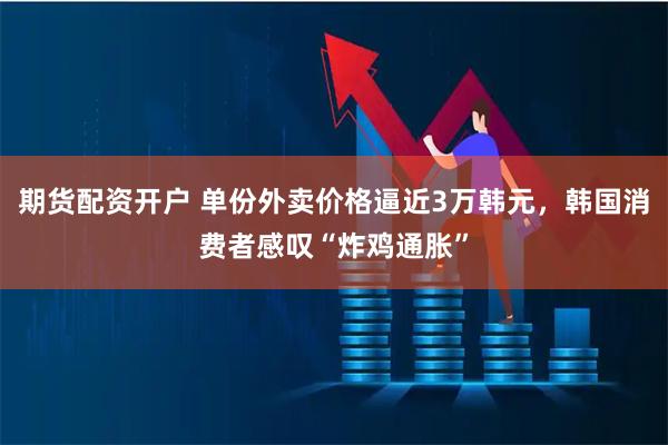 期货配资开户 单份外卖价格逼近3万韩元，韩国消费者感叹“炸鸡通胀”