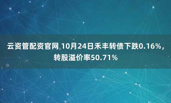 云资管配资官网 10月24日禾丰转债下跌0.16%，转股溢价率50.71%