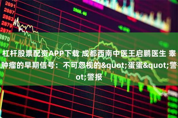 杠杆股票配资APP下载 成都西南中医王启鹏医生 睾丸肿瘤的早期信号：不可忽视的"蛋蛋"警报