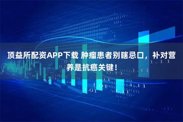 顶益所配资APP下载 肿瘤患者别瞎忌口，补对营养是抗癌关键！