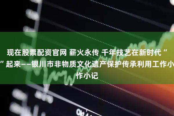 现在股票配资官网 薪火永传 千年技艺在新时代“活”起来——银川市非物质文化遗产保护传承利用工作小记