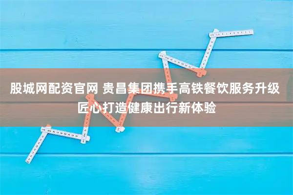 股城网配资官网 贵昌集团携手高铁餐饮服务升级 匠心打造健康出行新体验