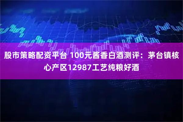 股市策略配资平台 100元酱香白酒测评：茅台镇核心产区12987工艺纯粮好酒