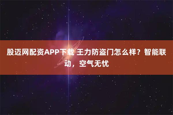 股迈网配资APP下载 王力防盗门怎么样？智能联动，空气无忧