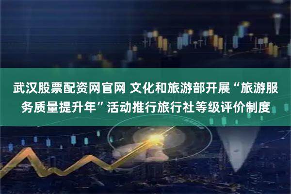武汉股票配资网官网 文化和旅游部开展“旅游服务质量提升年”活动推行旅行社等级评价制度