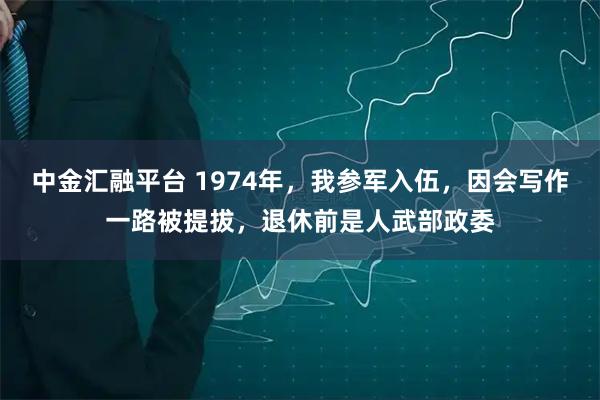 中金汇融平台 1974年，我参军入伍，因会写作一路被提拔，退休前是人武部政委