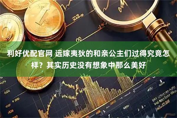 利好优配官网 远嫁夷狄的和亲公主们过得究竟怎样？其实历史没有想象中那么美好