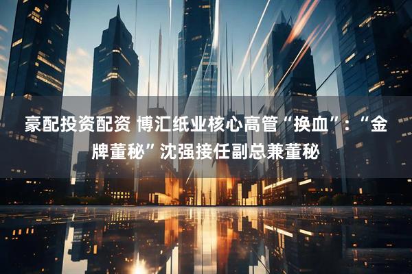 豪配投资配资 博汇纸业核心高管“换血”: “金牌董秘”沈强接任副总兼董秘