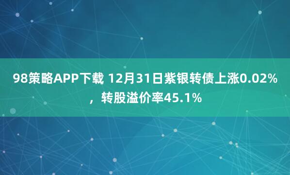 98策略APP下载 12月31日紫银转债上涨0.02%，转股溢价率45.1%