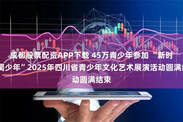 成都股票配资APP下载 45万青少年参加 “新时代·蜀少年”2025年四川省青少年文化艺术展演活动圆满结束