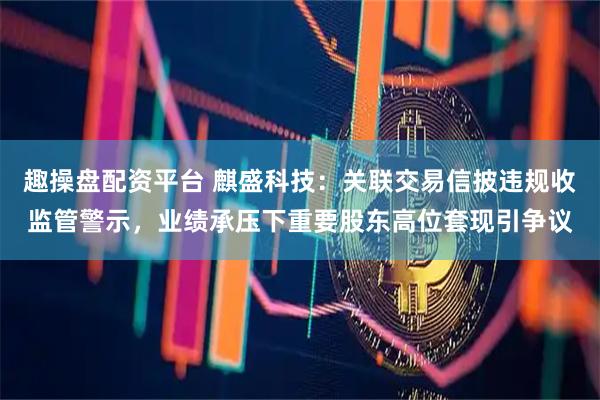 趣操盘配资平台 麒盛科技：关联交易信披违规收监管警示，业绩承压下重要股东高位套现引争议