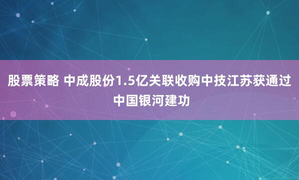 股票策略 中成股份1.5亿关联收购中技江苏获通过 中国银河建功