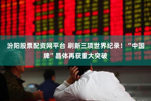 汾阳股票配资网平台 刷新三项世界纪录！“中国牌”晶体再获重大突破