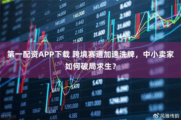 第一配资APP下载 跨境赛道加速洗牌，中小卖家如何破局求生？