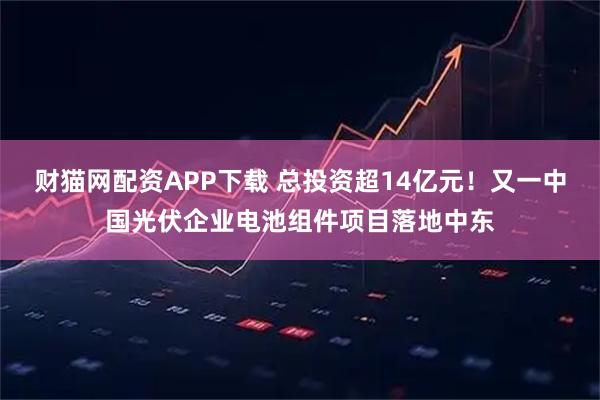 财猫网配资APP下载 总投资超14亿元！又一中国光伏企业电池组件项目落地中东