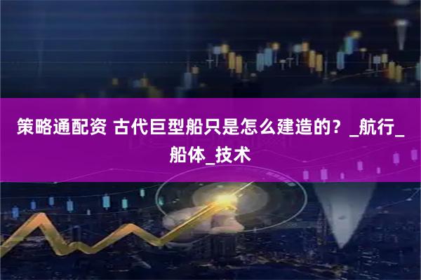 策略通配资 古代巨型船只是怎么建造的？_航行_船体_技术