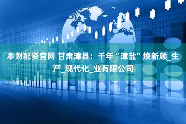 本财配资官网 甘肃漳县：千年“漳盐”焕新颜_生产_现代化_业有限公司