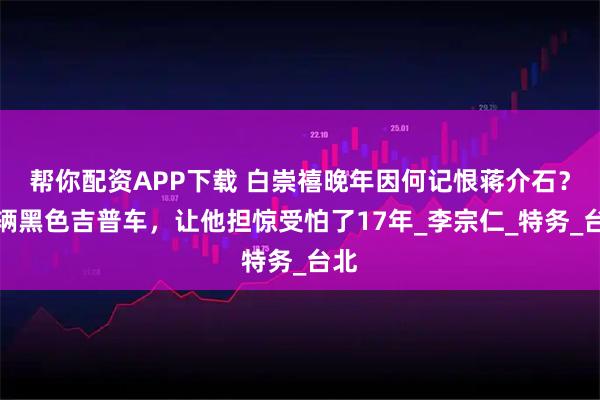 帮你配资APP下载 白崇禧晚年因何记恨蒋介石？一辆黑色吉普车，让他担惊受怕了17年_李宗仁_特务_台北