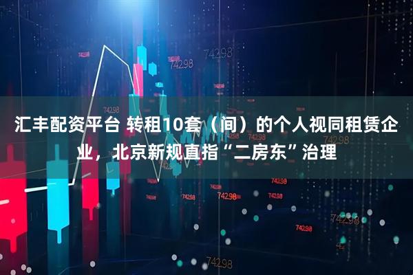 汇丰配资平台 转租10套（间）的个人视同租赁企业，北京新规直指“二房东”治理