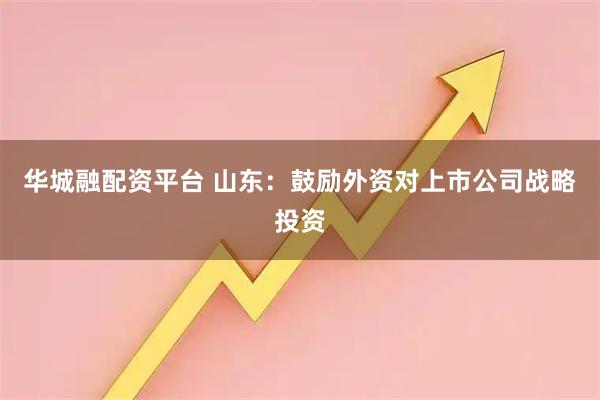 华城融配资平台 山东:鼓励外资对上市公司战略投资