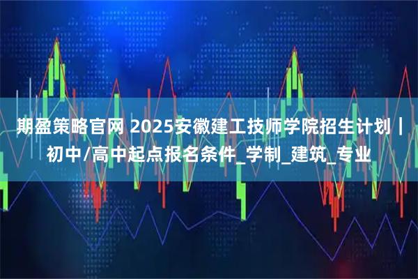 期盈策略官网 2025安徽建工技师学院招生计划｜初中/高中起点报名条件_学制_建筑_专业