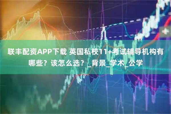 联丰配资APP下载 英国私校11+考试辅导机构有哪些？该怎么选？_背景_学术_公学