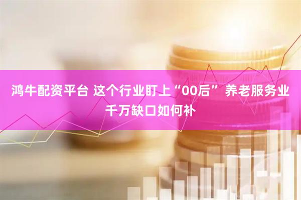 鸿牛配资平台 这个行业盯上“00后” 养老服务业千万缺口如何补