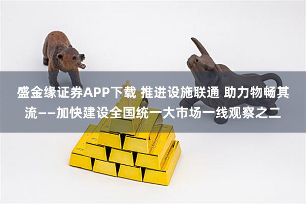 盛金缘证券APP下载 推进设施联通 助力物畅其流——加快建设全国统一大市场一线观察之二