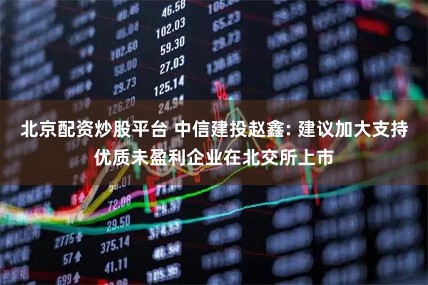 北京配资炒股平台 中信建投赵鑫: 建议加大支持优质未盈利企业在北交所上市
