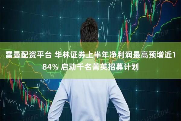 雷曼配资平台 华林证券上半年净利润最高预增近184% 启动千名菁英招募计划