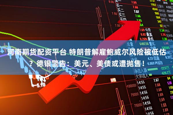 河南期货配资平台 特朗普解雇鲍威尔风险被低估？德银警告：美元、美债或遭抛售！