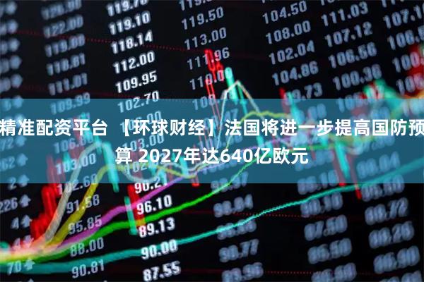 精准配资平台 【环球财经】法国将进一步提高国防预算 2027年达640亿欧元