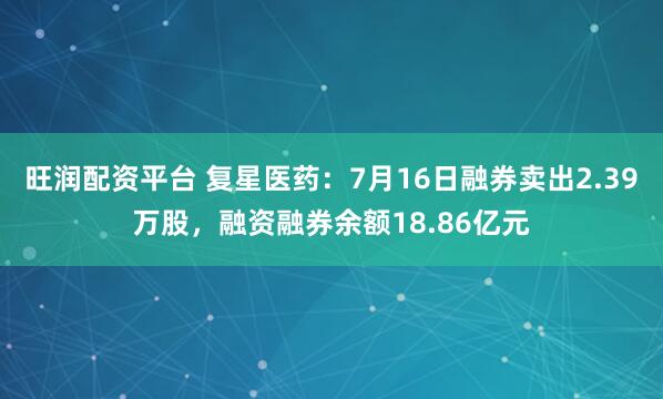 旺润配资平台 复星医药:7月16日融券卖出2.39万股,融资融券余额18.86亿元