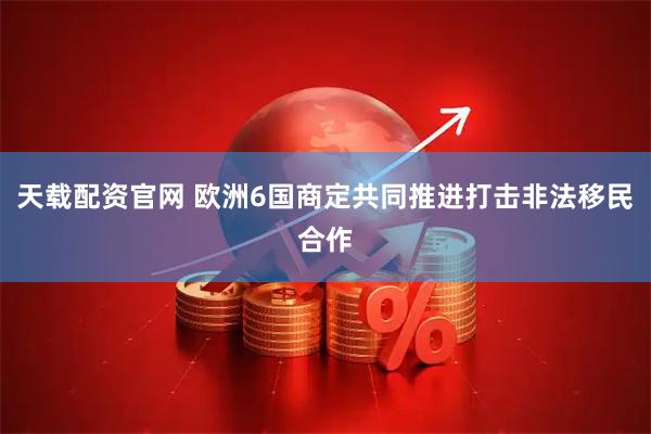 天载配资官网 欧洲6国商定共同推进打击非法移民合作