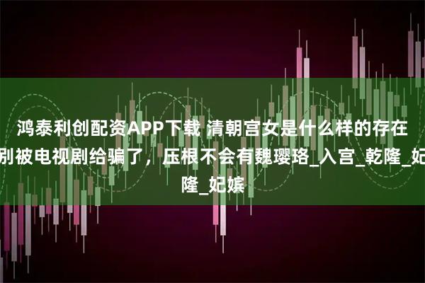鸿泰利创配资APP下载 清朝宫女是什么样的存在？别被电视剧给骗了，压根不会有魏璎珞_入宫_乾隆_妃嫔