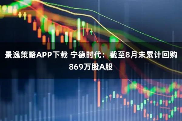 景逸策略APP下载 宁德时代：截至8月末累计回购869万股A股